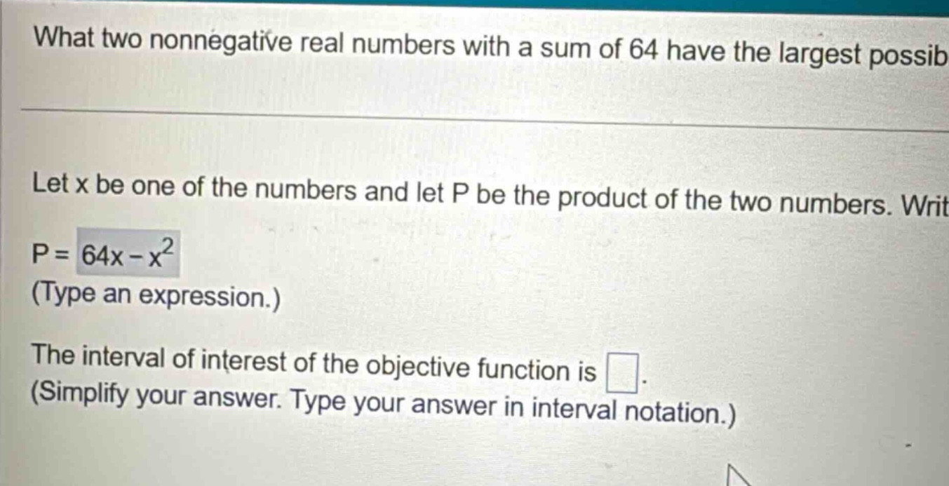 what two nonnegative real numbers with a sum of 64 have the largest possib let x be one of the numbers and let p be the product of the two numbers. writ p = 64x - x² (type an expression.) the interval of interest of the objective function is . (simplify your answer. type your answer in interval notation.)