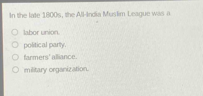 in the late 1800s, the all - india muslim league was a\nlabor union.\npolitical party.\nfarmers alliance.\nmilitary organization.