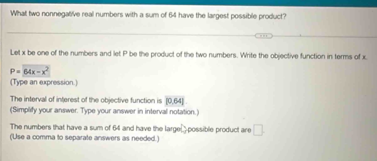 what two nonnegative real numbers with a sum of 64 have the largest possible product? let x be one of the numbers and let p be the product of the two numbers. write the objective function in terms of x. p = 64x - x² (type an expression.) the interval of interest of the objective function is 0,64. (simplify your answer. type your answer in interval notation.) the numbers that have a sum of 64 and have the largest possible product are (use a comma to separate answers as needed.)