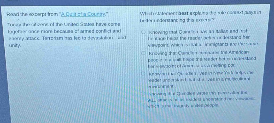 read the excerpt from \a quilt of a country.\ today the citizens of the united states have come together once more because of armed conflict and enemy attack. terrorism has led to devastation—and unity. which statement best explains the role context plays in better understanding this excerpt? knowing that quindlen has an italian and irish heritage helps the reader better understand her viewpoint, which is that all immigrants are the same. knowing that quindlen compares the american people to a quilt helps the reader better understand her viewpoint of america as a melting pot. knowing that quindlen lives in new york helps the reader understand that she lives in a multicultural environment. knowing that quindlen wrote this piece after the 9/11 attacks helps readers understand her viewpoint, which is that tragedy unites people.