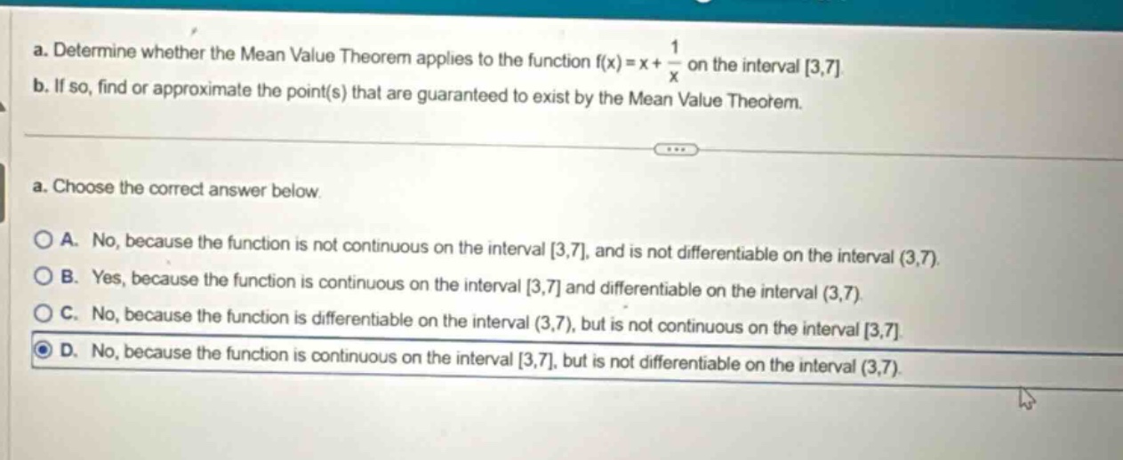 a. determine whether the mean value theorem applies to the function f(x)=x + 1/x on the interval 3,7 b. if so, find or approximate the point(s) that are guaranteed to exist by the mean value theorem. a. choose the correct answer below. a. no, because the function is not continuous on the interval 3,7, and is not differentiable on the interval (3,7). b. yes, because the function is continuous on the interval 3,7 and differentiable on the interval (3,7). c. no, because the function is differentiable on the interval (3,7), but is not continuous on the interval 3,7. d. no, because the function is continuous on the interval 3,7, but is not differentiable on the interval (3,7).