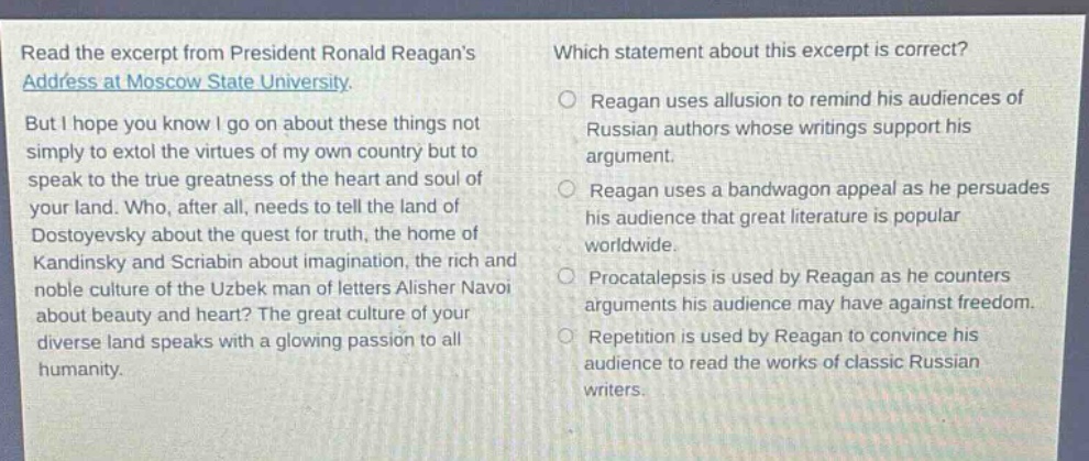read the excerpt from president ronald reagans address at moscow state university. but i hope you know i go on about these things not simply to extol the virtues of my own country but to speak to the true greatness of the heart and soul of your land. who, after all, needs to tell the land of dostoyevsky about the quest for truth, the home of kandinsky and scriabin about imagination, the rich and noble culture of the uzbek man of letters alisher navoi about beauty and heart? the great culture of your diverse land speaks with a glowing passion to all humanity. which statement about this excerpt is correct? reagan uses allusion to remind his audiences of russian authors whose writings support his argument. reagan uses a bandwagon appeal as he persuades his audience that great literature is popular worldwide. procataleipsis is used by reagan as he counters arguments his audience may have against freedom. repetition is used by reagan to convince his audience to read the works of classic russian writers.
