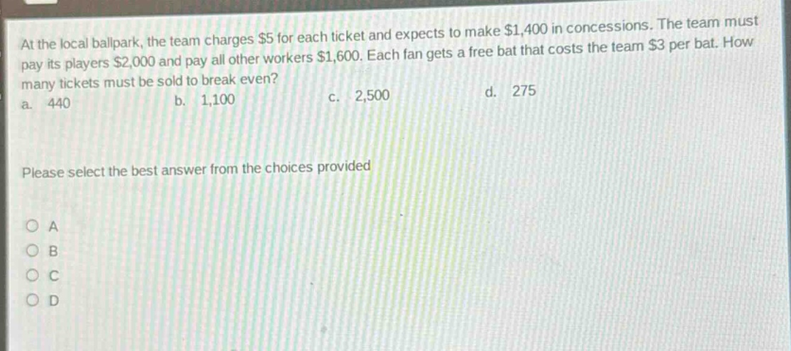 at the local ballpark, the team charges $5 for each ticket and expects to make $1,400 in concessions. the team must pay its players $2,000 and pay all other workers $1,600. each fan gets a free bat that costs the team $3 per bat. how many tickets must be sold to break even? a. 440 b. 1,100 c. 2,500 d. 275 please select the best answer from the choices provided