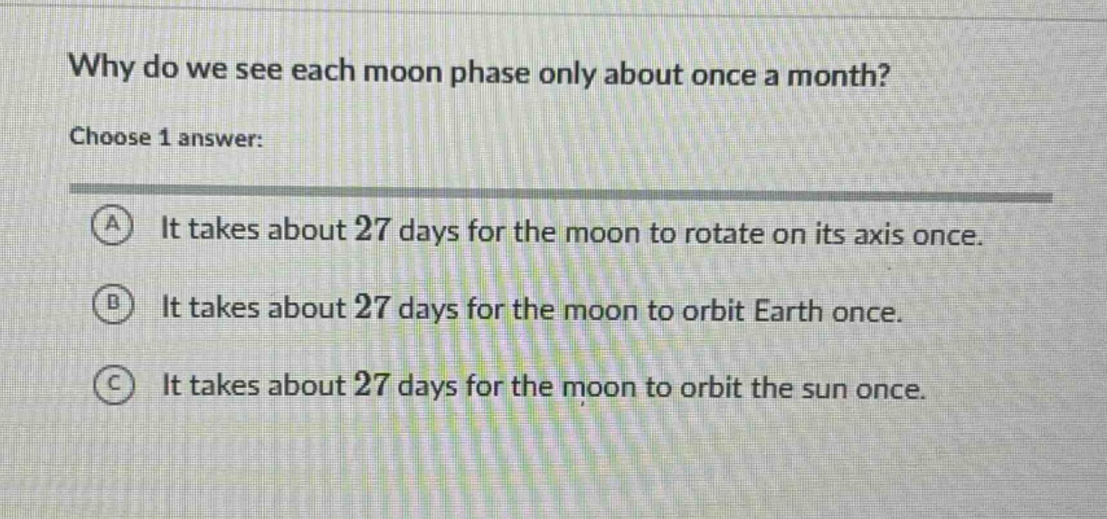why do we see each moon phase only about once a month? choose 1 answer: a it takes about 27 days for the moon to rotate on its axis once. b it takes about 27 days for the moon to orbit earth once. c it takes about 27 days for the moon to orbit the sun once.