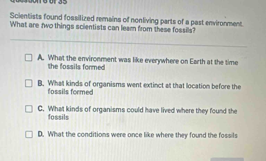 scientists found fossilized remains of nonliving parts of a past environment. what are two things scientists can learn from these fossils? a. what the environment was like everywhere on earth at the time the fossils formed b. what kinds of organisms went extinct at that location before the fossils formed c. what kinds of organisms could have lived where they found the fossils d. what the conditions were once like where they found the fossils