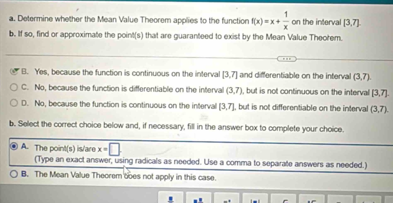 a. determine whether the mean value theorem applies to the function f(x)=x + 1/x on the interval 3,7. b. if so, find or approximate the point(s) that are guaranteed to exist by the mean value theorem. b. yes, because the function is continuous on the interval 3,7 and differentiable on the interval (3,7). c. no, because the function is differentiable on the interval (3,7), but is not continuous on the interval 3,7. d. no, because the function is continuous on the interval 3,7, but is not differentiable on the interval (3,7). b. select the correct choice below and, if necessary, fill in the answer box to complete your choice. a. the point(s) is/are x = . (type an exact answer, using radicals as needed. use a comma to separate answers as needed.) b. the mean value theorem does not apply in this case.