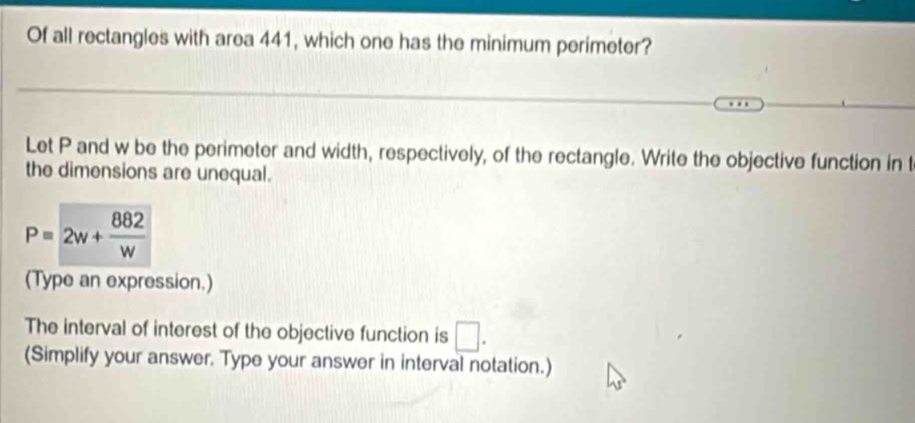 of all rectangles with area 441, which one has the minimum perimeter? let p and w be the perimeter and width, respectively, of the rectangle. write the objective function in the dimensions are unequal. p = 2w + 882/w (type an expression.) the interval of interest of the objective function is . (simplify your answer. type your answer in interval notation.)