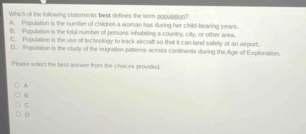 which of the following statements best defines the term population? a. population is the number of children a woman has during her child - bearing years. b. population is the total number of persons inhabiting a country, city, or other area. c. population is the use of technology to track aircraft so that it can land safely at an airport. d. population is the study of the migration patterns across continents during the age of exploration. please select the best answer from the choices provided. o a o b o c o d