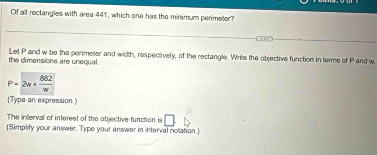 of all rectangles with area 441, which one has the minimum perimeter? let p and w be the perimeter and width, respectively, of the rectangle. write the objective function in terms of p and w. the dimensions are unequal. p = 2w + 882/w (type an expression.) the interval of interest of the objective function is . (simplify your answer. type your answer in interval notation.)