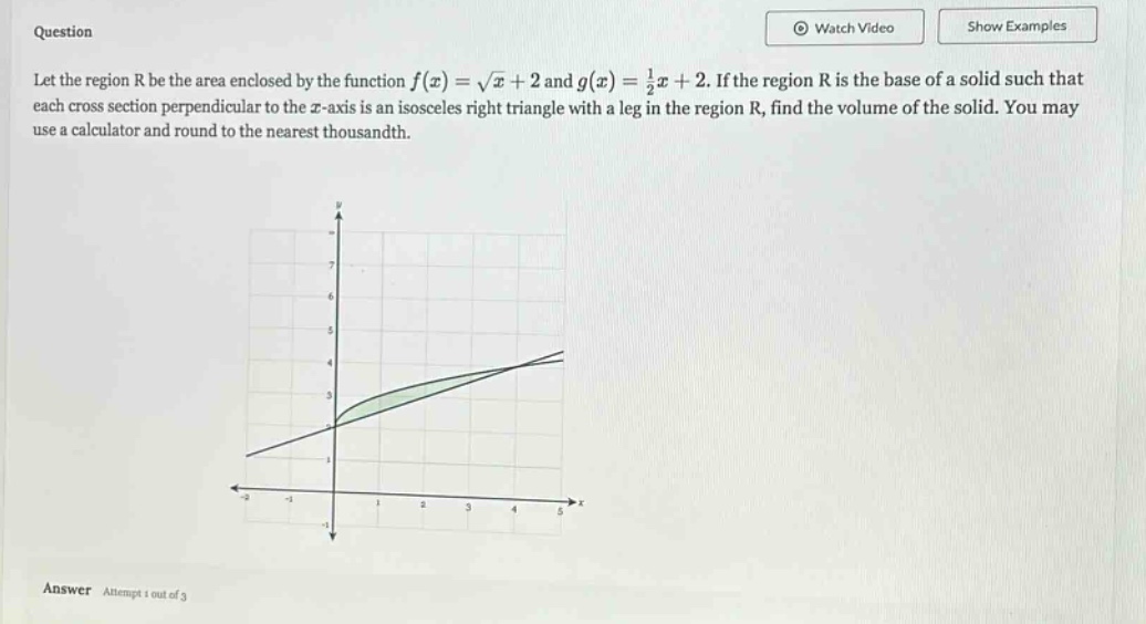 question let the region r be the area enclosed by the function f(x)=√x + 2 and g(x)=1/2x + 2. if the region r is the base of a solid such that each cross - section perpendicular to the x - axis is an isosceles right triangle with a leg in the region r, find the volume of the solid. you may use a calculator and round to the nearest thousandth. answer attempt 1 out of 3
