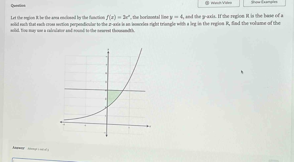 question let the region r be the area enclosed by the function f(x)=2e^x, the horizontal line y = 4, and the y - axis. if the region r is the base of a solid such that each cross - section perpendicular to the x - axis is an isosceles right triangle with a leg in the region r, find the volume of the solid. you may use a calculator and round to the nearest thousandth. answer attempt 1 out of 3
