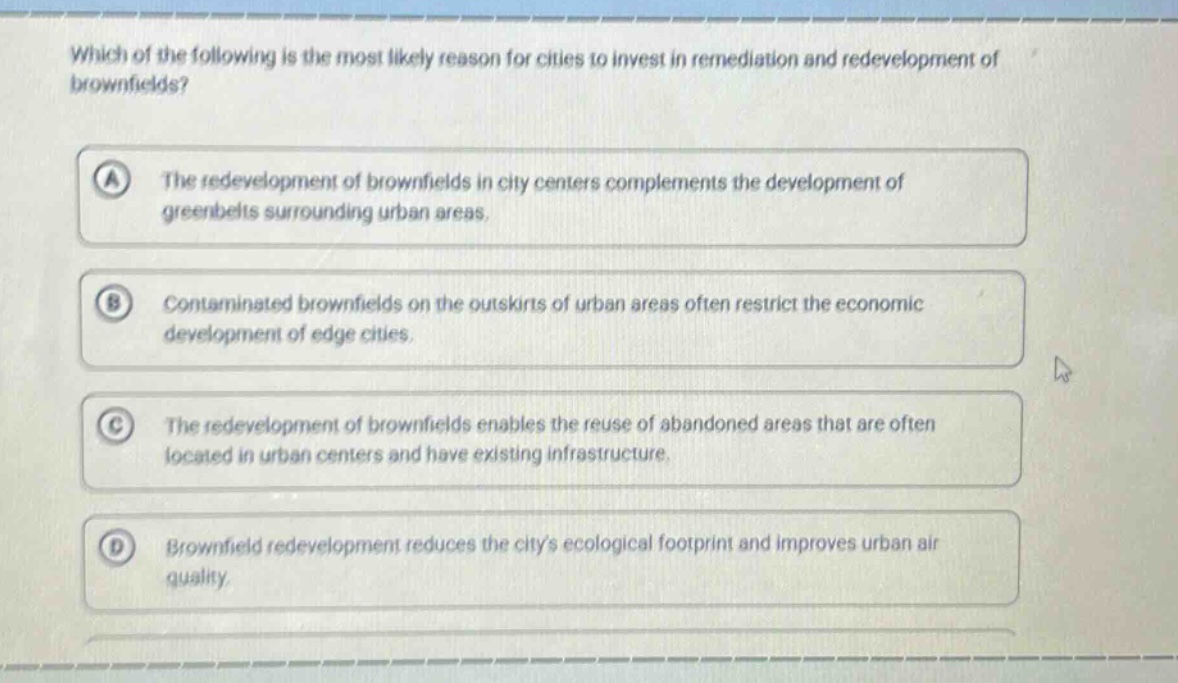 which of the following is the most likely reason for cities to invest in remediation and redevelopment of brownfields? a the redevelopment of brownfields in city centers complements the development of greenbelts surrounding urban areas. b contaminated brownfields on the outskirts of urban areas often restrict the economic development of edge cities. c the redevelopment of brownfields enables the reuse of abandoned areas that are often located in urban centers and have existing infrastructure. d brownfield redevelopment reduces the citys ecological footprint and improves urban air quality.