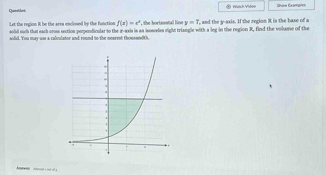 question let the region r be the area enclosed by the function f(x)=e^x, the horizontal line y = 7, and the y - axis. if the region r is the base of a solid such that each cross - section perpendicular to the x - axis is an isosceles right triangle with a leg in the region r, find the volume of the solid. you may use a calculator and round to the nearest thousandth. answer attempt 1 out of 3