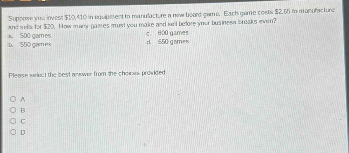 suppose you invest $10,410 in equipment to manufacture a new board game. each game costs $2.65 to manufacture and sells for $20. how many games must you make and sell before your business breaks even? a. 500 games c. 600 games b. 550 games d. 650 games please select the best answer from the choices provided