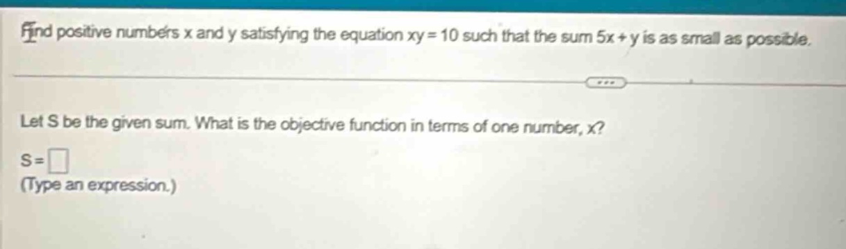find positive numbers x and y satisfying the equation xy = 10 such that the sum 5x + y is as small as possible. let s be the given sum. what is the objective function in terms of one number, x? s = (type an expression.)