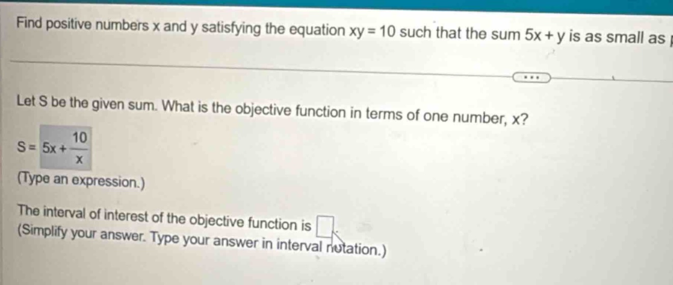 find positive numbers x and y satisfying the equation xy = 10 such that the sum 5x + y is as small as possible. let s be the given sum. what is the objective function in terms of one number, x? s = 5x + 10/x (type an expression.) the interval of interest of the objective function is (simplify your answer. type your answer in interval notation.)