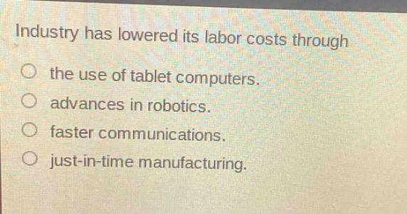 industry has lowered its labor costs through\nthe use of tablet computers.\nadvances in robotics.\nfaster communications.\njust - in - time manufacturing.