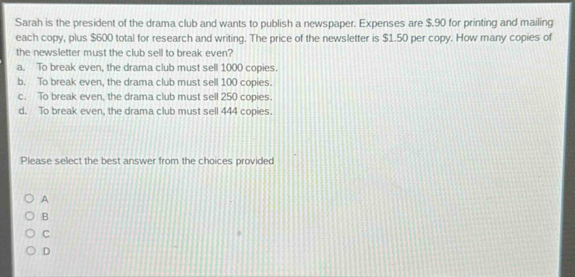sarah is the president of the drama club and wants to publish a newspaper. expenses are $.90 for printing and mailing each copy, plus $600 total for research and writing. the price of the newsletter is $1.50 per copy. how many copies of the newsletter must the club sell to break even? a. to break even, the drama club must sell 1000 copies. b. to break even, the drama club must sell 100 copies. c. to break even, the drama club must sell 250 copies. d. to break even, the drama club must sell 444 copies. please select the best answer from the choices provided o a o b o c o d