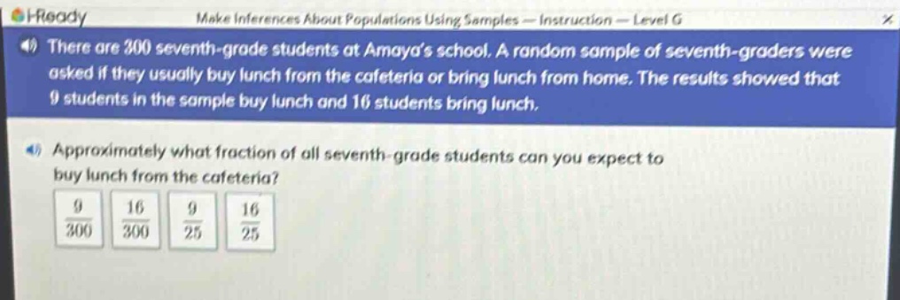 there are 300 seventh - grade students at amayas school. a random sample of seventh - graders were asked if they usually buy lunch from the cafeteria or bring lunch from home. the results showed that 9 students in the sample buy lunch and 16 students bring lunch. approximately what fraction of all seventh - grade students can you expect to buy lunch from the cafeteria? 9/300 16/300 9/25 16/25