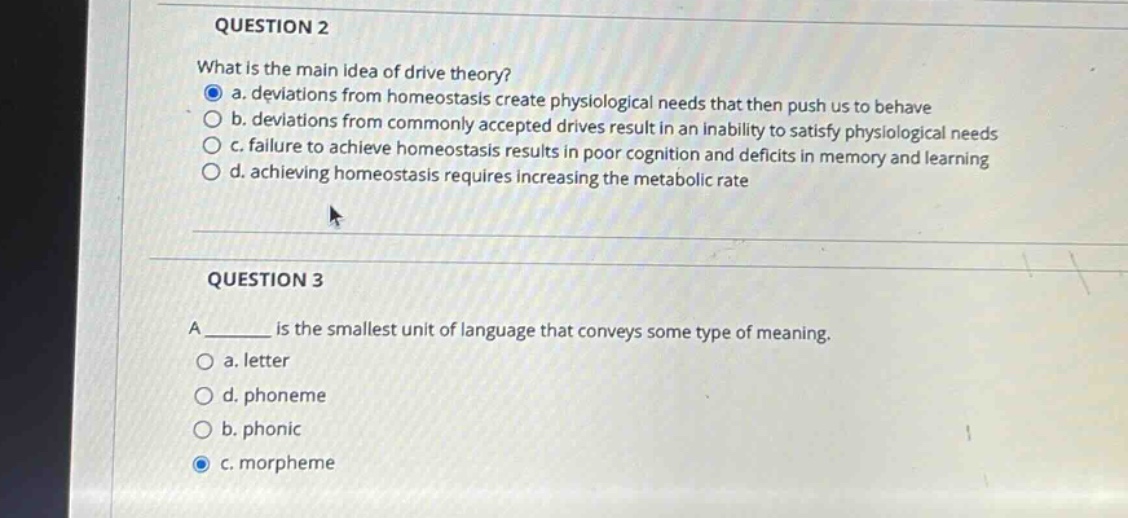 question 2\nwhat is the main idea of drive theory?\n a. deviations from homeostasis create physiological needs that then push us to behave\n b. deviations from commonly accepted drives result in an inability to satisfy physiological needs\n c. failure to achieve homeostasis results in poor cognition and deficits in memory and learning\n d. achieving homeostasis requires increasing the metabolic rate\n\nquestion 3\na ______ is the smallest unit of language that conveys some type of meaning.\n a. letter\n d. phoneme\n b. phonic\n c. morpheme