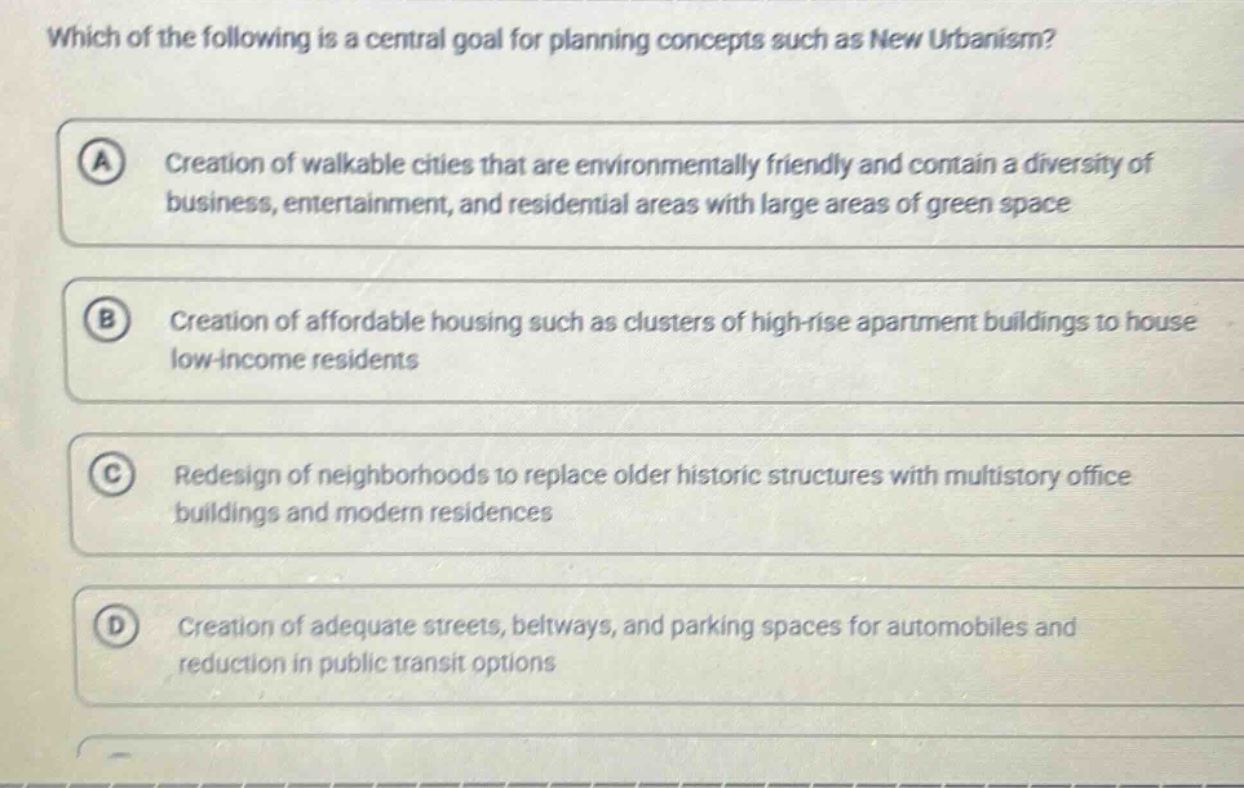 which of the following is a central goal for planning concepts such as new urbanism? a creation of walkable cities that are environmentally friendly and contain a diversity of business, entertainment, and residential areas with large areas of green space b creation of affordable housing such as clusters of high - rise apartment buildings to house low - income residents c redesign of neighborhoods to replace older historic structures with multistory office buildings and modern residences d creation of adequate streets, beltways, and parking spaces for automobiles and reduction in public transit options