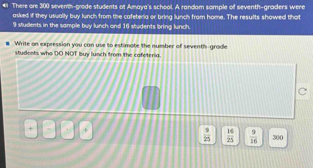 there are 300 seventh - grade students at amayas school. a random sample of seventh - graders were asked if they usually buy lunch from the cafeteria or bring lunch from home. the results showed that 9 students in the sample buy lunch and 16 students bring lunch. write an expression you can use to estimate the number of seventh - grade students who do not buy lunch from the cafeteria.