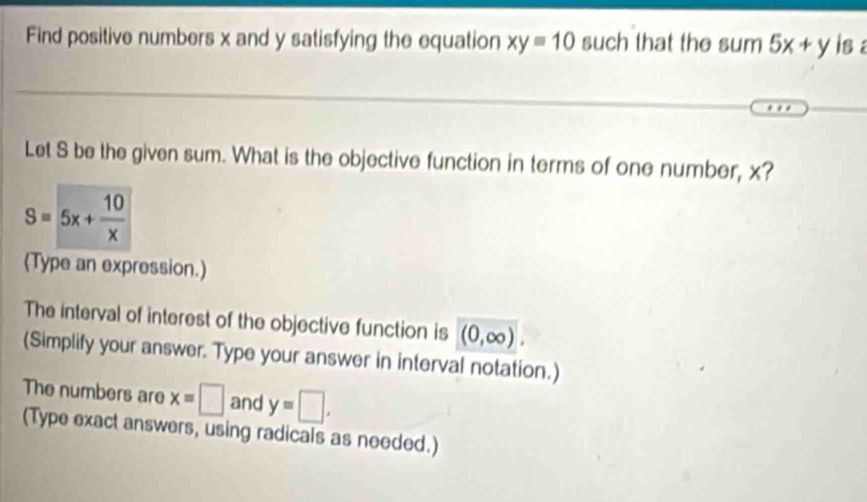 find positive numbers x and y satisfying the equation xy = 10 such that the sum 5x + y is let s be the given sum. what is the objective function in terms of one number, x? s = 5x + 10/x (type an expression.) the interval of interest of the objective function is (0,∞) (simplify your answer. type your answer in interval notation.) the numbers are x = and y = (type exact answers, using radicals as needed.)