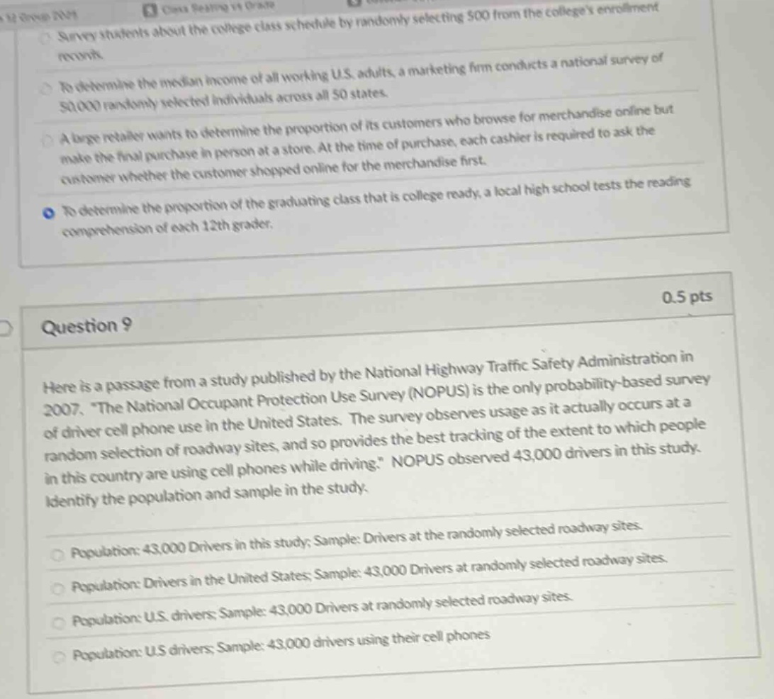 survey students about the college class schedule by randomly selecting 50 from the colleges enrollment pool. to determine the median income of all working u.s. adults, a marketing firm conducts a national survey of 50,000 randomly selected individuals across all 50 states. a large retailer wants to determine the proportion of its customers who browse for merchandise online but make the final purchase in - person at a store. at the time of purchase, each cashier is required to ask the customer whether the customer shopped online for the merchandise first. to determine the proportion of the graduating class that is college - ready, a local high school tests the reading comprehension of each 12th grader. 0.5 pts question 9 here is a passage from a study published by the national highway traffic safety administration in 2007. “the national occupant protection use survey (nopus) is the only probability - based survey of driver cell phone use in the united states. the survey observes usage as it actually occurs at a random selection of roadway sites, and so provides the best tracking of the extent to which people in this country are using cell phones while driving.” nopus observed 43,000 drivers in this study. identify the population and sample in the study. population: 43,000 drivers in this study; sample: drivers at the randomly selected roadway sites. population: drivers in the united states; sample: 43,000 drivers at randomly selected roadway sites. population: u.s. drivers; sample: 43,000 drivers at randomly selected roadway sites. population: u.s. drivers; sample: 43,000 drivers using their cell phones
