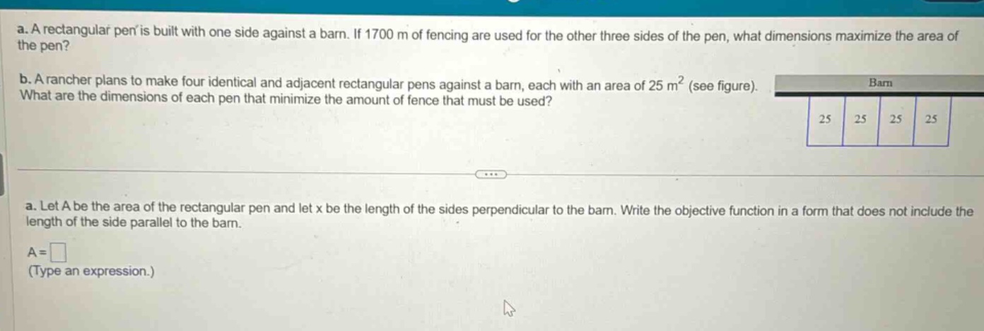 a. a rectangular pen is built with one side against a barn. if 1700 m of fencing are used for the other three sides of the pen, what dimensions maximize the area of the pen? b. a rancher plans to make four identical and adjacent rectangular pens against a barn, each with an area of 25 m² (see figure). what are the dimensions of each pen that minimize the amount of fence that must be used? a. let a be the area of the rectangular pen and let x be the length of the sides perpendicular to the barn. write the objective function in a form that does not include the length of the side parallel to the barn. a = (type an expression.)