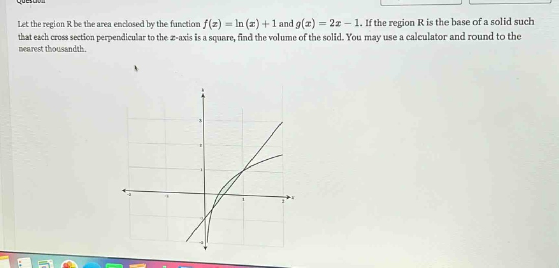 let the region r be the area enclosed by the function f(x)=ln(x)+1 and g(x)=2x - 1. if the region r is the base of a solid such that each cross - section perpendicular to the x - axis is a square, find the volume of the solid. you may use a calculator and round to the nearest thousandth.