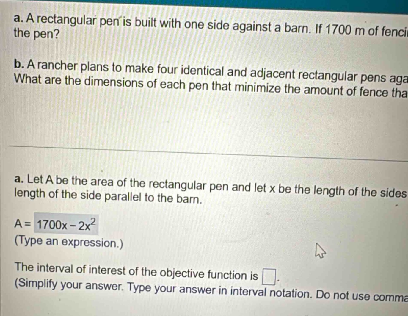 a. a rectangular pen is built with one side against a barn. if 1700 m of fencing is used, what is the maximum area of the pen? b. a rancher plans to make four identical and adjacent rectangular pens against a barn. what are the dimensions of each pen that minimize the amount of fence that must be used? a. let a be the area of the rectangular pen and let x be the length of the sides perpendicular to the barn and y be the length of the side parallel to the barn. a = 1700x - 2x² (type an expression.) the interval of interest of the objective function is . (simplify your answer. type your answer in interval notation. do not use commas)