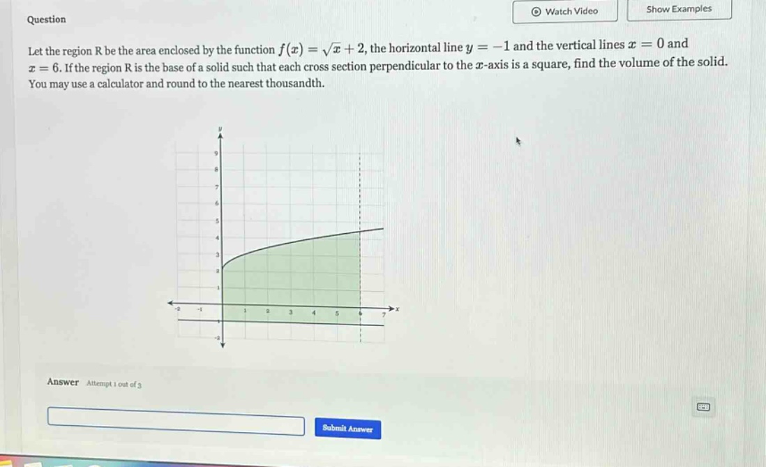 question let the region r be the area enclosed by the function f(x)=√x + 2, the horizontal line y = -1 and the vertical lines x = 0 and x = 6. if the region r is the base of a solid such that each cross - section perpendicular to the x - axis is a square, find the volume of the solid. you may use a calculator and round to the nearest thousandth. answer attempt 1 out of 3