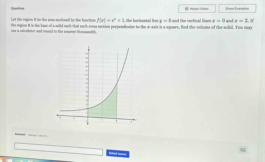 question let the region r be the area enclosed by the function f(x)=e^x + 1, the horizontal line y = 0 and the vertical lines x = 0 and x = 2. if the region r is the base of a solid such that each cross - section perpendicular to the x - axis is a square, find the volume of the solid. you may use a calculator and round to the nearest thousandth. answer attempt 1 out of 3
