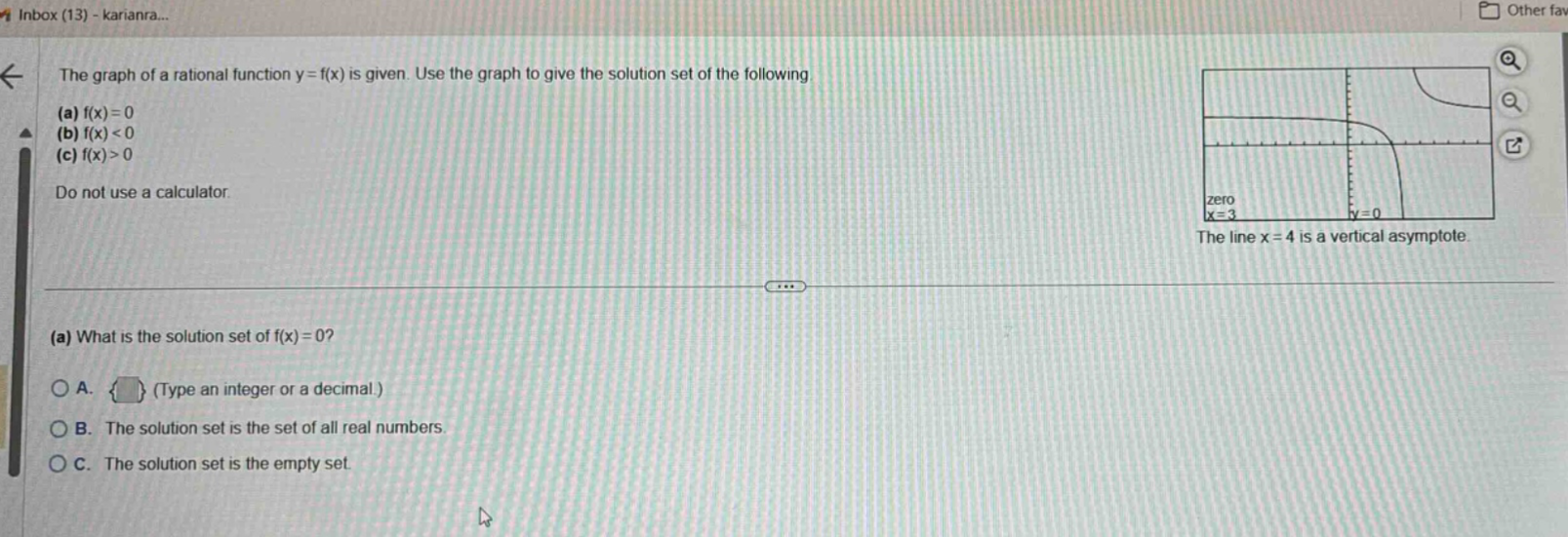 the graph of a rational function y = f(x) is given. use the graph to give the solution set of the following. (a) f(x)=0 (b) f(x)<0 (c) f(x)>0 do not use a calculator. the line x = 4 is a vertical asymptote. (a) what is the solution set of f(x)=0? a. (type an integer or a decimal.) b. the solution set is the set of all real numbers. c. the solution set is the empty set.