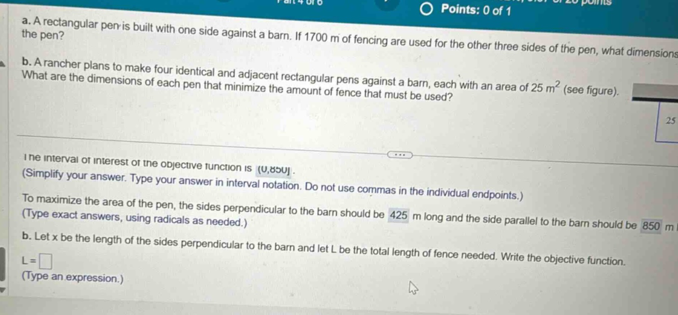 a. a rectangular pen is built with one side against a barn. if 1700 m of fencing are used for the other three sides of the pen, what dimensions of the pen? b. a rancher plans to make four identical and adjacent rectangular pens against a barn, each with an area of 25 m² (see figure). what are the dimensions of each pen that minimize the amount of fence that must be used? the interval of interest of the objective function is (0,850. (simplify your answer. type your answer in interval notation. do not use commas in the individual endpoints.) to maximize the area of the pen, the sides perpendicular to the barn should be 425 m long and the side parallel to the barn should be 850 m. b. let x be the length of the sides perpendicular to the barn and let l be the total length of fence needed. write the objective function. l = (type an expression.)