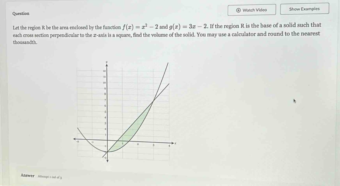 question let the region r be the area enclosed by the function f(x)=x² - 2 and g(x)=3x - 2. if the region r is the base of a solid such that each cross - section perpendicular to the x - axis is a square, find the volume of the solid. you may use a calculator and round to the nearest thousandth. answer attempt 1 out of 3
