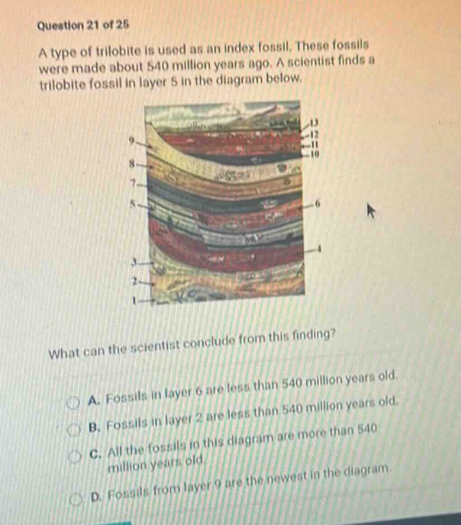 question 21 of 25 a type of trilobite is used as an index fossil. these fossils were made about 540 million years ago. a scientist finds a trilobite fossil in layer 5 in the diagram below. what can the scientist conclude from this finding? a. fossils in layer 6 are less than 540 million years old. b. fossils in layer 2 are less than 540 million years old. c. all the fossils in this diagram are more than 540 million years old. d. fossils from layer 9 are the newest in the diagram.