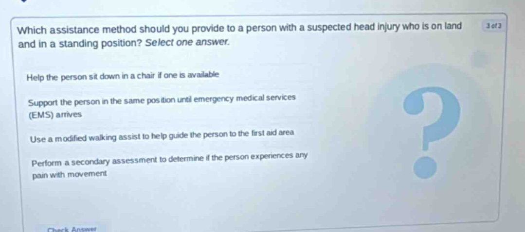which assistance method should you provide to a person with a suspected head injury who is on land and in a standing position? select one answer. help the person sit down in a chair if one is available support the person in the same position until emergency medical services (ems) arrives use a modified walking assist to help guide the person to the first aid area perform a secondary assessment to determine if the person experiences any pain with movement
