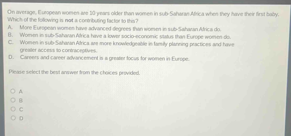 on average, european women are 10 years older than women in sub - saharan africa when they have their first baby. which of the following is not a contributing factor to this? a. more european women have advanced degrees than women in sub - saharan africa do. b. women in sub - saharan africa have a lower socio - economic status than europe women do. c. women in sub - saharan africa are more knowledgeable in family planning practices and have greater access to contraceptives. d. careers and career advancement is a greater focus for women in europe. please select the best answer from the choices provided. o a o b o c o d