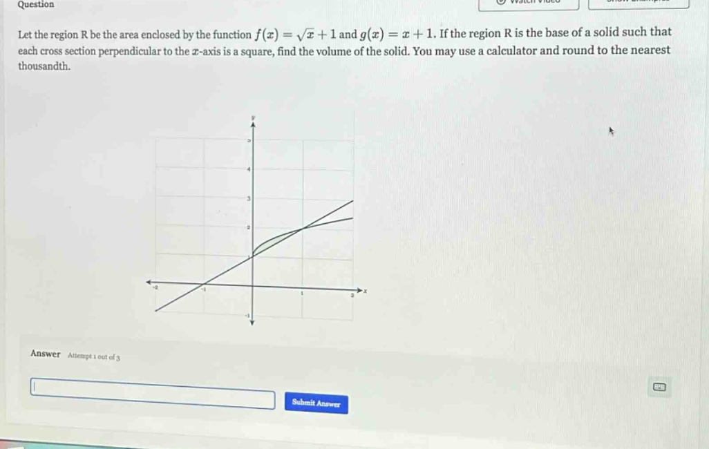 question let the region r be the area enclosed by the function f(x) = √x + 1 and g(x) = x + 1. if the region r is the base of a solid such that each cross - section perpendicular to the x - axis is a square, find the volume of the solid. you may use a calculator and round to the nearest thousandth. answer attempt 1 out of 3