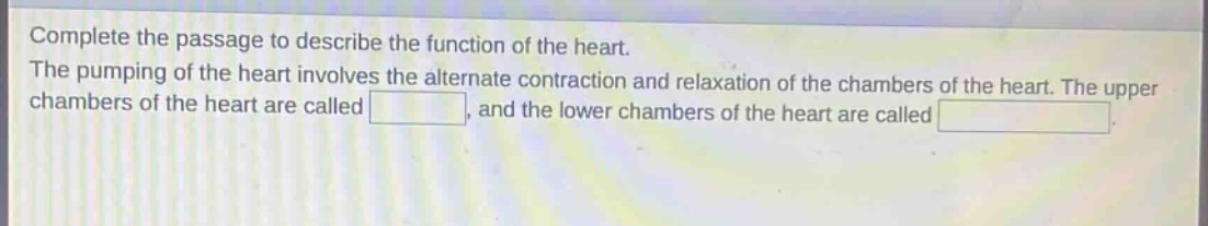 complete the passage to describe the function of the heart. the pumping of the heart involves the alternate contraction and relaxation of the chambers of the heart. the upper chambers of the heart are called , and the lower chambers of the heart are called .