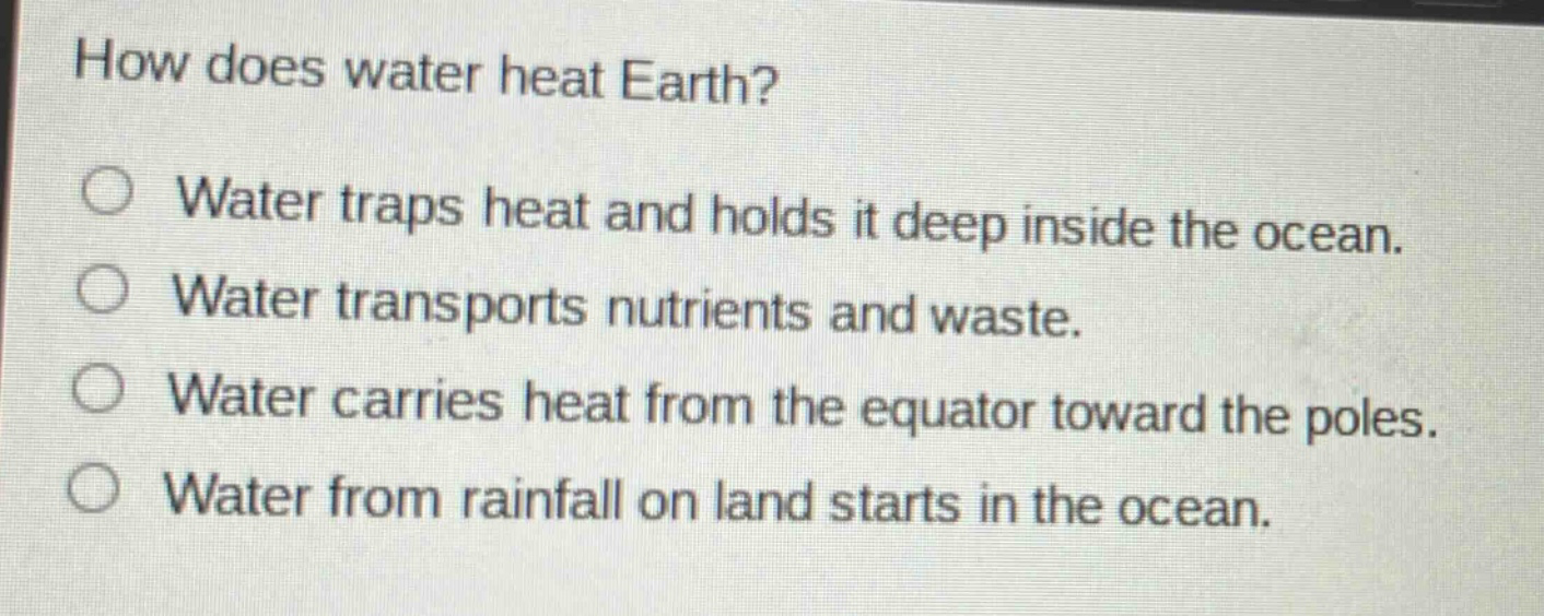 how does water heat earth?\nwater traps heat and holds it deep inside the ocean.\nwater transports nutrients and waste.\nwater carries heat from the equator toward the poles.\nwater from rainfall on land starts in the ocean.