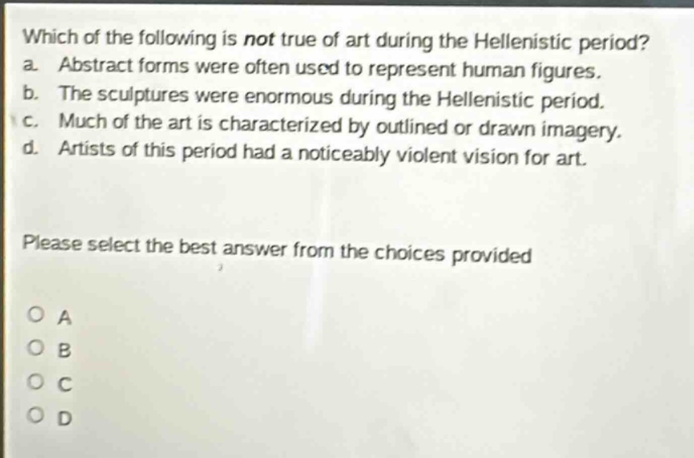 which of the following is not true of art during the hellenistic period? a. abstract forms were often used to represent human figures. b. the sculptures were enormous during the hellenistic period. c. much of the art is characterized by outlined or drawn imagery. d. artists of this period had a noticeably violent vision for art. please select the best answer from the choices provided o a o b o c o d