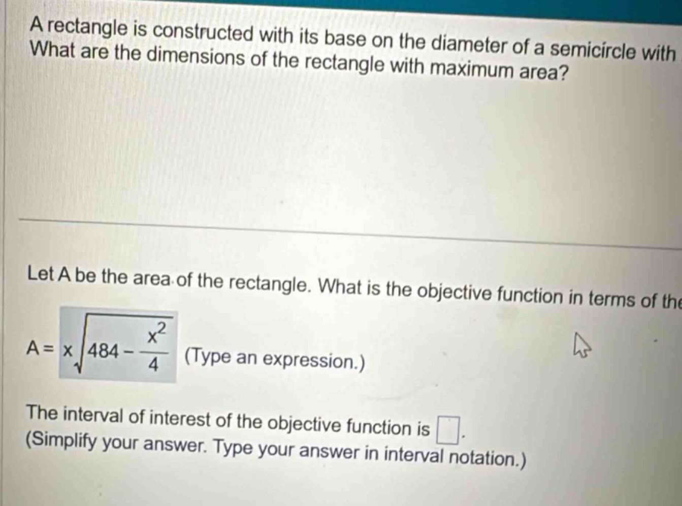 a rectangle is constructed with its base on the diameter of a semicircle with what are the dimensions of the rectangle with maximum area? let a be the area of the rectangle. what is the objective function in terms of the a = x√(484 - x²/4) (type an expression.) the interval of interest of the objective function is . (simplify your answer. type your answer in interval notation.)