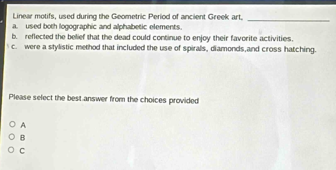 linear motifs, used during the geometric period of ancient greek art, _______________ a. used both logographic and alphabetic elements. b. reflected the belief that the dead could continue to enjoy their favorite activities. c. were a stylistic method that included the use of spirals, diamonds,and cross hatching. please select the best answer from the choices provided a b c
