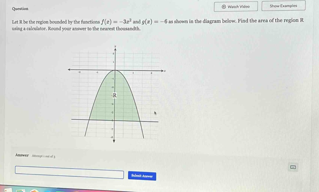 question let r be the region bounded by the functions f(x)=−3x² and g(x)=−6 as shown in the diagram below. find the area of the region r using a calculator. round your answer to the nearest thousandth. answer attempt 1 out of 3