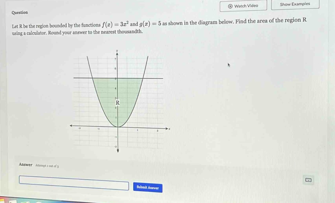 question let r be the region bounded by the functions f(x)=3x² and g(x)=5 as shown in the diagram below. find the area of the region r using a calculator. round your answer to the nearest thousandth. answer attempt 1 out of 3