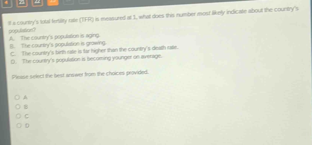 if a countrys total fertility rate (tfr) is measured at 1, what does this number most likely indicate about the countrys population? a. the countrys population is aging. b. the countrys population is growing. c. the countrys birth rate is far higher than the countrys death rate. d. the countrys population is becoming younger on average. please select the best answer from the choices provided. o a o b o c o d