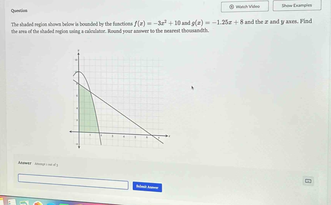 question the shaded region shown below is bounded by the functions f(x)=-3x² + 10 and g(x)=-1.25x + 8 and the x and y axes. find the area of the shaded region using a calculator. round your answer to the nearest thousandth. answer attempt 1 out of 3 submit answer