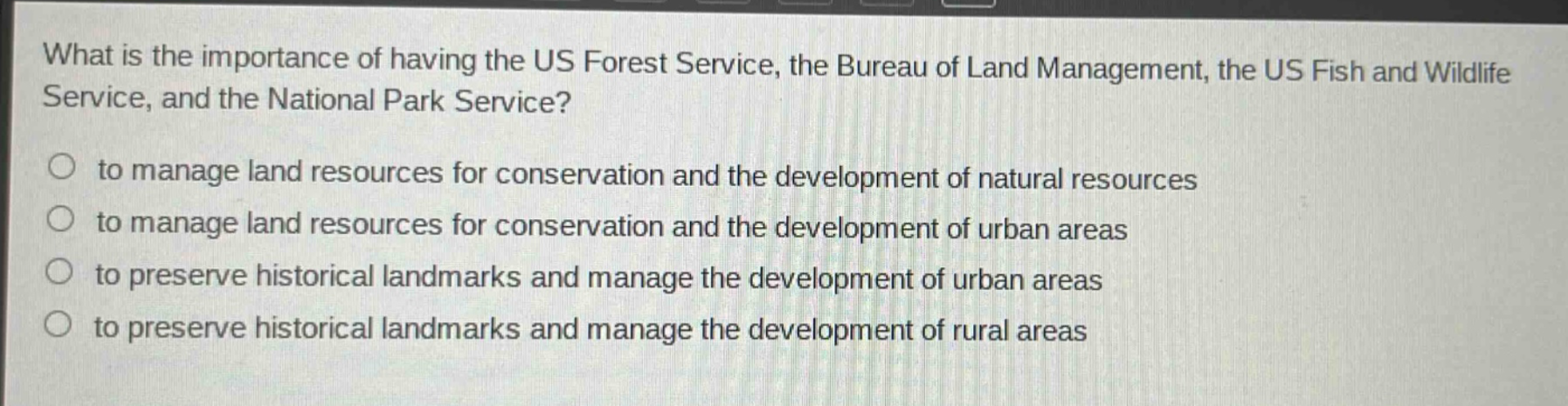 what is the importance of having the us forest service, the bureau of land management, the us fish and wildlife service, and the national park service?\no to manage land resources for conservation and the development of natural resources\no to manage land resources for conservation and the development of urban areas\no to preserve historical landmarks and manage the development of urban areas\no to preserve historical landmarks and manage the development of rural areas